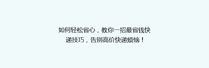 如何轻松省心，教你一招最省钱快递技巧，告别高价快递烦恼！