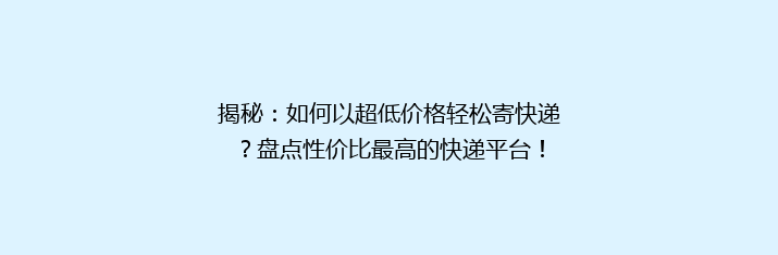 揭秘：如何以超低价格轻松寄快递？盘点性价比最高的快递平台！