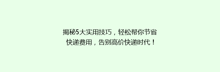 揭秘5大实用技巧，轻松帮你节省快递费用，告别高价快递时代！