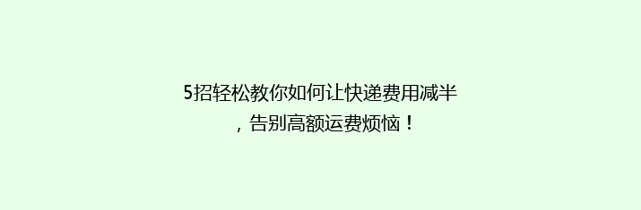 5招轻松教你如何让快递费用减半，告别高额运费烦恼！