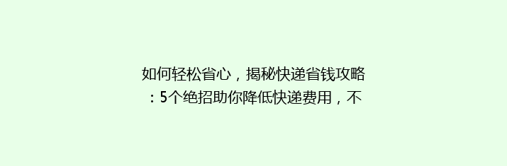 如何轻松省心，揭秘快递省钱攻略：5个绝招助你降低快递费用，不再为运费发愁！