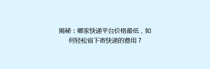 揭秘：哪家快递平台价格最低，如何轻松省下寄快递的费用？