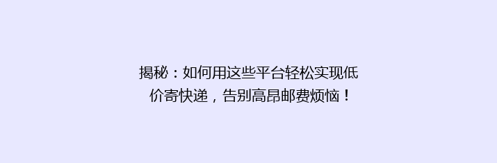 揭秘：如何用这些平台轻松实现低价寄快递，告别高昂邮费烦恼！