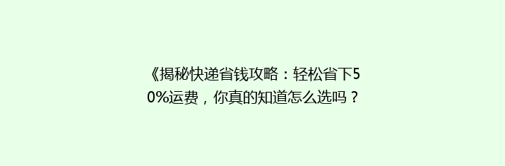 《揭秘快递省钱攻略：轻松省下50%运费，你真的知道怎么选吗？》