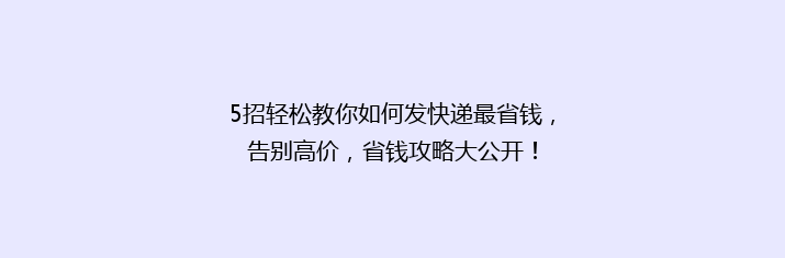 5招轻松教你如何发快递最省钱，告别高价，省钱攻略大公开！