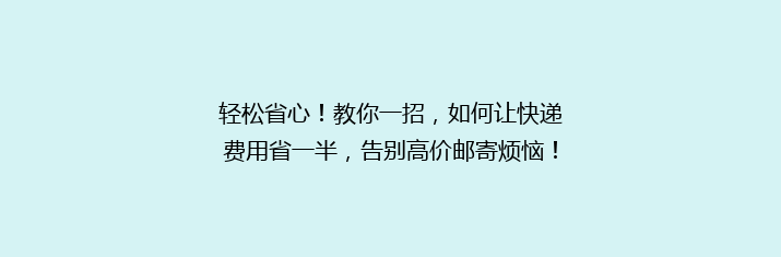 轻松省心！教你一招，如何让快递费用省一半，告别高价邮寄烦恼！