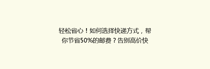 轻松省心！如何选择快递方式，帮你节省50%的邮费？告别高价快递，省钱攻略大公开！