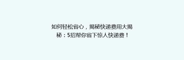 如何轻松省心，揭秘快递费用大揭秘：5招帮你省下惊人快递费！