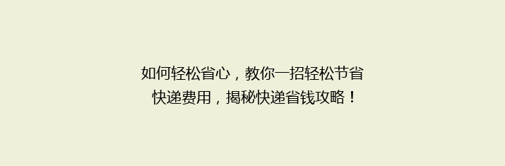 如何轻松省心，教你一招轻松节省快递费用，揭秘快递省钱攻略！