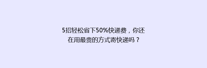 5招轻松省下50%快递费，你还在用最贵的方式寄快递吗？