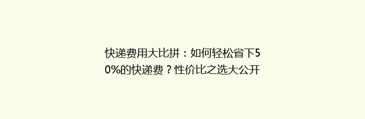 快递费用大比拼：如何轻松省下50%的快递费？性价比之选大公开！