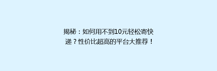揭秘：如何用不到10元轻松寄快递？性价比超高的平台大推荐！