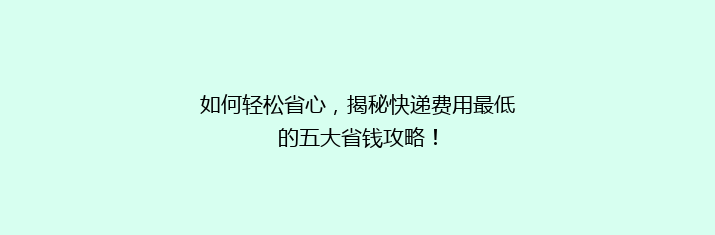 如何轻松省心，揭秘快递费用最低的五大省钱攻略！