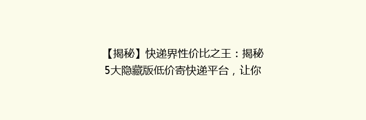 【揭秘】快递界性价比之王：揭秘5大隐藏版低价寄快递平台，让你省钱又省心！