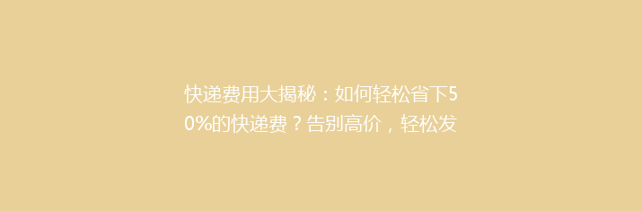 快递费用大揭秘：如何轻松省下50%的快递费？告别高价，轻松发货！