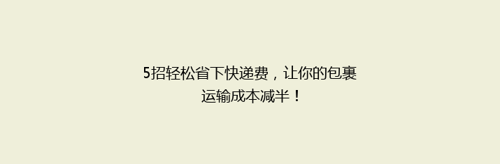 5招轻松省下快递费，让你的包裹运输成本减半！