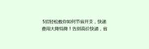 5招轻松教你如何节省开支,快递费用大降特降!告别高价快递,省钱攻略大公开!