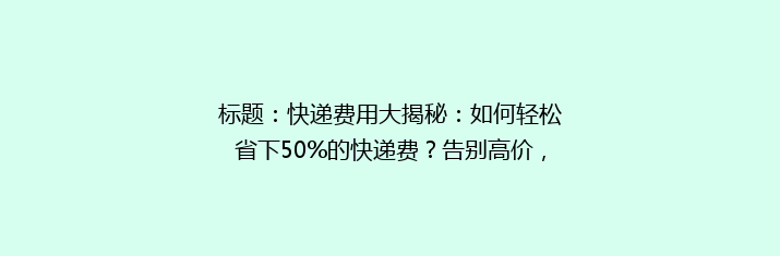 标题：快递费用大揭秘：如何轻松省下50%的快递费？告别高价，轻松寄递！