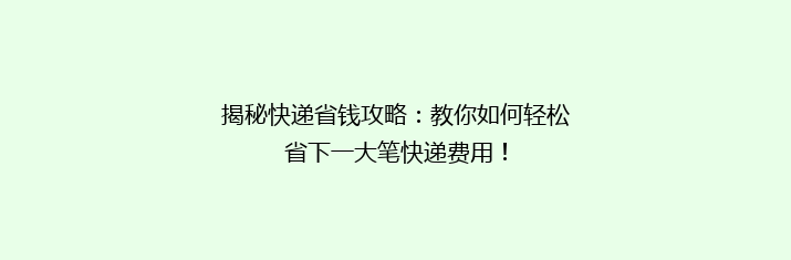 揭秘快递省钱攻略：教你如何轻松省下一大笔快递费用！