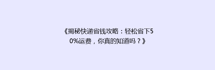 《揭秘快递省钱攻略：轻松省下50%运费，你真的知道吗？》