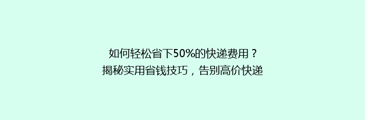如何轻松省下50%的快递费用？揭秘实用省钱技巧，告别高价快递烦恼！