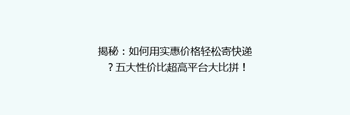 揭秘：如何用实惠价格轻松寄快递？五大性价比超高平台大比拼！
