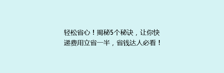 轻松省心！揭秘5个秘诀，让你快递费用立省一半，省钱达人必看！