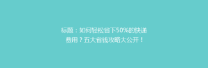 标题:如何轻松省下50%的快递费用?五大省钱攻略大公开!