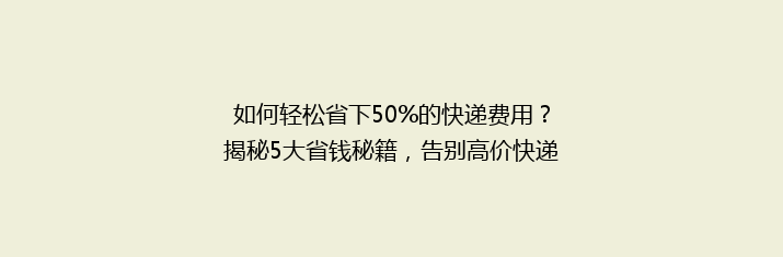 如何轻松省下50%的快递费用？揭秘5大省钱秘籍，告别高价快递时代！