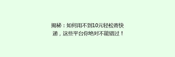 揭秘：如何用不到10元轻松寄快递，这些平台你绝对不能错过！