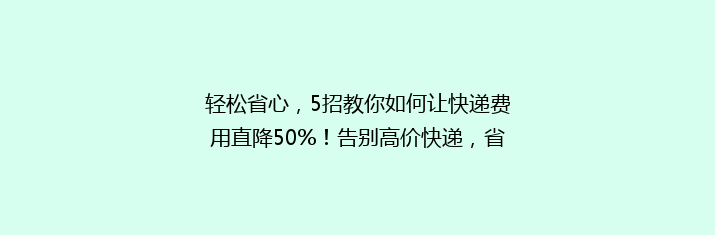 轻松省心，5招教你如何让快递费用直降50%！告别高价快递，省钱攻略大公开！