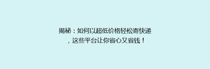 揭秘：如何以超低价格轻松寄快递，这些平台让你省心又省钱！