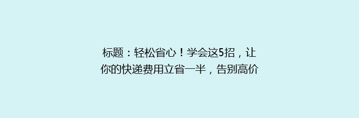 标题：轻松省心！学会这5招，让你的快递费用立省一半，告别高价烦恼！