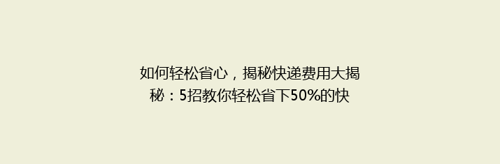 如何轻松省心，揭秘快递费用大揭秘：5招教你轻松省下50%的快递费！