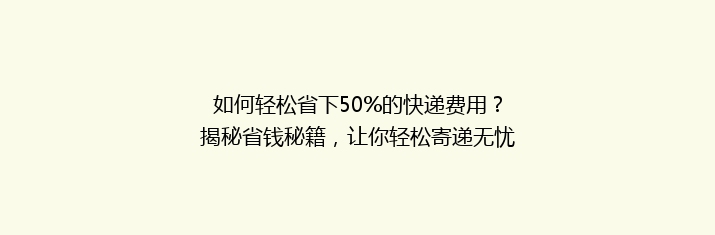 如何轻松省下50%的快递费用？揭秘省钱秘籍，让你轻松寄递无忧！