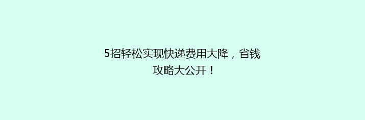 5招轻松实现快递费用大降，省钱攻略大公开！