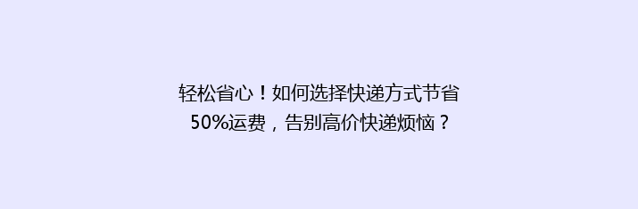 轻松省心！如何选择快递方式节省50%运费，告别高价快递烦恼？