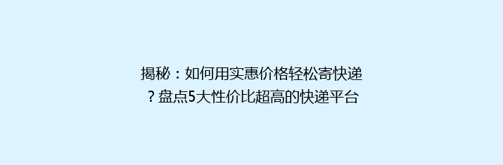 揭秘：如何用实惠价格轻松寄快递？盘点5大性价比超高的快递平台！