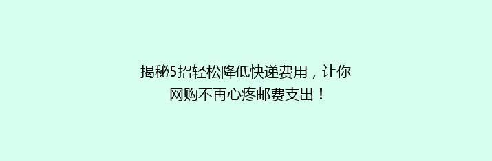 揭秘5招轻松降低快递费用，让你网购不再心疼邮费支出！