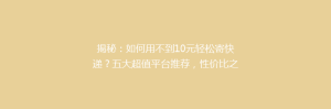 揭秘:如何用不到10元轻松寄快递?五大超值平台推荐,性价比之王大比拼!