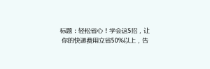 标题:轻松省心!学会这5招,让你的快递费用立省50%以上,告别高价快递烦恼!