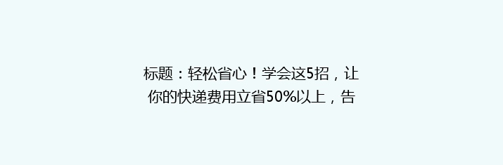 标题：轻松省心！学会这5招，让你的快递费用立省50%以上，告别高价快递烦恼！