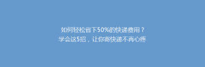 如何轻松省下50%的快递费用?学会这5招,让你寄快递不再心疼钱!