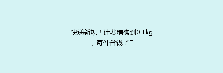 快递新规！计费精确到0.1kg，寄件省钱了​
