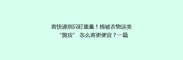 寄快递别只盯重量！棉被衣物这类 “抛货” 怎么寄更便宜？一篇讲透