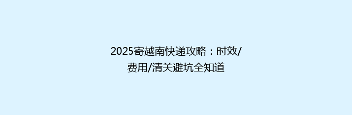 2025寄越南快递攻略：时效/费用/清关避坑全知道