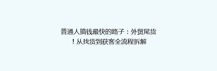 普通人搞钱最快的路子：外贸尾货！从找货到获客全流程拆解